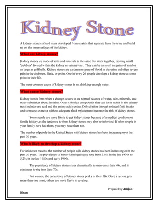 A kidney stone is a hard mass developed from crystals that separate from the urine and build
up on the inner surfaces of the kidney.
What are kidney stones?
Kidney stones are made of salts and minerals in the urine that stick together, creating small
"pebbles" formed within the kidney or urinary tract. They can be as small as grains of sand or
as large as golf balls. Kidney stones are a common cause of blood in the urine and often severe
pain in the abdomen, flank, or groin. One in every 20 people develops a kidney stone at some
point in their life.
The most common cause of kidney stones is not drinking enough water.
What causes kidney stones?
Kidney stones form when a change occurs in the normal balance of water, salts, minerals, and
other substances found in urine. Other chemical compounds that can form stones in the urinary
tract include uric acid and the amino acid cystine. Dehydration through reduced fluid intake
and strenuous exercise without adequate fluid replacement increase the risk of kidney stones.
Some people are more likely to get kidney stones because of a medical condition or
family history, as the tendency to form kidney stones may also be inherited. If other people in
your family have had them, you may have them too.
The number of people in the United States with kidney stones has been increasing over the
past 30 years.
Who is likely to develop a kidney stone?
For unknown reasons, the number of people with kidney stones has been increasing over the
past 30 years. The prevalence of stone-forming disease rose from 3.8% in the late 1970s to
5.2% in the late 1980s and early 1990s.
The prevalence of kidney stones rises dramatically as men enter their 40s, and it
continues to rise into their 70s.
For women, the prevalence of kidney stones peaks in their 50s. Once a person gets
more than one stone, others are more likely to develop.
Prepared by Amjad
Khan
 