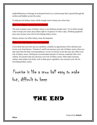 nephrolithotomy) or through an instrument known as a ureteroscope that is passed through the
urethra and bladder up into the ureter.
To help prevent kidney stones, drink enough water to keep your urine clear.
How can kidney stones be prevented?
The most common cause of kidney stones is not drinking enough water. Try to drink enough
water to keep your urine clear (about eight to 10 glasses of water a day). Drinking grapefruit
juice may increase your risk for developing kidney stones.
Dietary choices can affect kidney stone development.
What are risk factors you can control?
If you think that your diet may be a problem, schedule an appointment with a dietitian and
review your food choices. Vitamins C and D can increase your risk of kidney stones when you
take more than the daily recommendations. Levels of calcium in the diet may also affect your
risk of kidney stones. Getting the recommended amounts of calcium combined with a low-
sodium, low-protein diet may decrease your risk of kidney stones. Diets high in protein,
sodium, and oxalate-rich foods, such as dark green vegetables, also increase your risk for
developing kidney stones.
Promise is like a snow ball easy to make
but, difficult to keep
THE END
Prepared by Amjad
Khan
 
