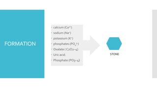 FORMATION
 calcium (Ca2+)
 sodium (Na+)
 potassium (K+)
 phosphates (PO4
3-)
 Oxalate ( C2O2−4)
 Uric acid.
 Phosphate (PO3−4)
STONE
 