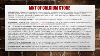 MNT OF CALCIUM STONE
• DRINK ENOUGH FLUIDS. THE NUMBER ONE THING YOU CAN DO IS TO DRINK ENOUGH FLUIDS, LIKE WATER. DRINKING ENOUGH
FLUIDS WILL THIN OUT YOUR URINE AND MAKE IT HARDER FOR CHEMICALS TO BUILD UP AND FORM CRYSTALS. YOUR
HEALTHCARE PROVIDER WILL LOOK AT YOUR OVERALL HEALTH, DIET, AND LIFESTYLE AND RECOMMEND THE RIGHT AMOUNT
OF FLUID YOU SHOULD HAVE EACH DAY.
• AVOID EATING TOO MUCH PROTEIN. EATING TOO MANY FOODS HIGH IN PROTEIN CAN CAUSE STONES TO FORM.
• EAT LESS SALT (SODIUM). A DIET HIGH IN SALT (SODIUM) CAUSES CALCIUM TO BUILD IN YOUR URINE. TOO MUCH CALCIUM IN
YOUR URINE CAN LEAD TO NEW STONES. IT CAN ALSO CAUSE YOUR BONES TO WEAKEN.
• INCLUDE THE RIGHT AMOUNT OF CALCIUM IN YOUR DIET. SOME PEOPLE MAY THINK THEY CAN KEEP STONES FROM FORMING
BY AVOIDING CALCIUM, BUT THE OPPOSITE IS TRUE. CALCIUM IS A NUTRIENT THAT IS FOUND IN DAIRY PRODUCTS, SUCH AS
YOGURT, MILK AND CHEESE. YOU NEED TO EAT CALCIUM SO THAT IT CAN BIND WITH OXALATE IN THE STOMACH AND
INTESTINES BEFORE IT MOVES TO THE KIDNEYS. EATING FOODS WITH CALCIUM IS A GOOD WAY FOR OXALATES TO LEAVE THE
BODY AND NOT FORM STONES. THE BEST WAY TO GET CALCIUM INTO YOUR BODY IS THROUGH THE FOODS YOU EAT. IT MAY
SEEM EASIER TO INCREASE YOUR CALCIUM BY TAKING A SUPPLEMENT. HOWEVER, CALCIUM IN THE FORM OF A SUPPLEMENT
MAY RAISE YOUR CHANCES OF FORMING NEW CALCIUM OXALATE STONES. SPEAKING WITH YOUR HEALTHCARE PROVIDER WILL
HELP YOU FIND THE BEST WAY TO INCLUDE CALCIUM IN YOUR DIET. THIS WILL HELP AVOID HAVING TOO LITTLE OR TOO MUCH
CALCIUM IN YOUR BODY.
• AVOID VITAMIN C SUPPLEMENTS. TALK TO YOUR HEALTHCARE PROVIDER BEFORE TAKING VITAMIN C SUPPLEMENTS. TOO
MUCH VITAMIN C CAN CAUSE HIGH AMOUNTS OF OXALATE IN THE URINE.
• EAT LESS OXALATE-RICH FOODS. LIMITING HOW MANY OXALATE-RICH FOODS YOU EAT EACH DAY MAY HELP LOWER YOUR
CHANCE OF FORMING NEW STONES. THERE ARE SOME FOODS YOU SHOULD AVOID BECAUSE OF THEIR HIGH OXALATE LEVELS.
 