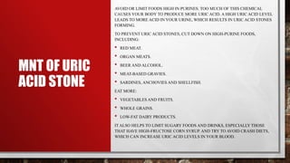 MNT OF URIC
ACID STONE
AVOID OR LIMIT FOODS HIGH IN PURINES. TOO MUCH OF THIS CHEMICAL
CAUSES YOUR BODY TO PRODUCE MORE URIC ACID. A HIGH URIC ACID LEVEL
LEADS TO MORE ACID IN YOUR URINE, WHICH RESULTS IN URIC ACID STONES
FORMING.
TO PREVENT URIC ACID STONES, CUT DOWN ON HIGH-PURINE FOODS,
INCLUDING:
• RED MEAT.
• ORGAN MEATS.
• BEER AND ALCOHOL.
• MEAT-BASED GRAVIES.
• SARDINES, ANCHOVIES AND SHELLFISH.
EAT MORE:
• VEGETABLES AND FRUITS.
• WHOLE GRAINS.
• LOW-FAT DAIRY PRODUCTS.
IT ALSO HELPS TO LIMIT SUGARY FOODS AND DRINKS, ESPECIALLY THOSE
THAT HAVE HIGH-FRUCTOSE CORN SYRUP. AND TRY TO AVOID CRASH DIETS,
WHICH CAN INCREASE URIC ACID LEVELS IN YOUR BLOOD.
 