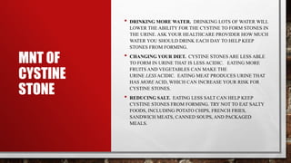 MNT OF
CYSTINE
STONE
• DRINKING MORE WATER. DRINKING LOTS OF WATER WILL
LOWER THE ABILITY FOR THE CYSTINE TO FORM STONES IN
THE URINE. ASK YOUR HEALTHCARE PROVIDER HOW MUCH
WATER YOU SHOULD DRINK EACH DAY TO HELP KEEP
STONES FROM FORMING.
• CHANGING YOUR DIET. CYSTINE STONES ARE LESS ABLE
TO FORM IN URINE THAT IS LESS ACIDIC. EATING MORE
FRUITS AND VEGETABLES CAN MAKE THE
URINE LESS ACIDIC. EATING MEAT PRODUCES URINE THAT
HAS MORE ACID, WHICH CAN INCREASE YOUR RISK FOR
CYSTINE STONES.
• REDUCING SALT. EATING LESS SALT CAN HELP KEEP
CYSTINE STONES FROM FORMING. TRY NOT TO EAT SALTY
FOODS, INCLUDING POTATO CHIPS, FRENCH FRIES,
SANDWICH MEATS, CANNED SOUPS, AND PACKAGED
MEALS.
 