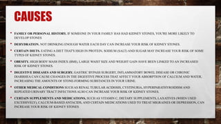 CAUSES
• FAMILY OR PERSONAL HISTORY. IF SOMEONE IN YOUR FAMILY HAS HAD KIDNEY STONES, YOU'RE MORE LIKELY TO
DEVELOP STONES
• DEHYDRATION. NOT DRINKING ENOUGH WATER EACH DAY CAN INCREASE YOUR RISK OF KIDNEY STONES.
• CERTAIN DIETS. EATING A DIET THAT'S HIGH IN PROTEIN, SODIUM (SALT) AND SUGAR MAY INCREASE YOUR RISK OF SOME
TYPES OF KIDNEY STONES.
• OBESITY. HIGH BODY MASS INDEX (BMI), LARGE WAIST SIZE AND WEIGHT GAIN HAVE BEEN LINKED TO AN INCREASED
RISK OF KIDNEY STONES.
• DIGESTIVE DISEASES AND SURGERY. GASTRIC BYPASS SURGERY, INFLAMMATORY BOWEL DISEASE OR CHRONIC
DIARRHEA CAN CAUSE CHANGES IN THE DIGESTIVE PROCESS THAT AFFECT YOUR ABSORPTION OF CALCIUM AND WATER,
INCREASING THE AMOUNTS OF STONE-FORMING SUBSTANCES IN YOUR URINE.
• OTHER MEDICAL CONDITIONS SUCH AS RENAL TUBULAR ACIDOSIS, CYSTINURIA, HYPERPARATHYROIDISM AND
REPEATED URINARY TRACT INFECTIONS ALSO CAN INCREASE YOUR RISK OF KIDNEY STONES.
• CERTAIN SUPPLEMENTS AND MEDICATIONS, SUCH AS VITAMIN C, DIETARY SUPPLEMENTS, LAXATIVES (WHEN USED
EXCESSIVELY), CALCIUM-BASED ANTACIDS, AND CERTAIN MEDICATIONS USED TO TREAT MIGRAINES OR DEPRESSION, CAN
INCREASE YOUR RISK OF KIDNEY STONES
 