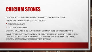 CALCIUM STONES
CALCIUM STONES ARE THE MOST COMMON TYPE OF KIDNEY STONE.
THERE ARE TWO TYPES OF CALCIUM STONES:
• CALCIUM OXALATE
• CALCIUM PHOSPHATE.
CALCIUM OXALATE IS BY FAR THE MOST COMMON TYPE OF CALCIUM STONE
SOME PEOPLE HAVE TOO MUCH CALCIUM IN THEIR URINE, RAISING THEIR RISK OF
CALCIUM STONES. EVEN WITH NORMAL AMOUNTS OF CALCIUM IN THE URINE,
CALCIUM STONES MAY FORM FOR OTHER REASONS.
 