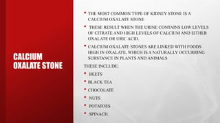 CALCIUM
OXALATE STONE
• THE MOST COMMON TYPE OF KIDNEY STONE IS A
CALCIUM OXALATE STONE
• THESE RESULT WHEN THE URINE CONTAINS LOW LEVELS
OF CITRATE AND HIGH LEVELS OF CALCIUM AND EITHER
OXALATE OR URIC ACID.
• CALCIUM OXALATE STONES ARE LINKED WITH FOODS
HIGH IN OXALATE, WHICH IS A NATURALLY OCCURRING
SUBSTANCE IN PLANTS AND ANIMALS
THESE INCLUDE:
• BEETS
• BLACK TEA
• CHOCOLATE
• NUTS
• POTATOES
• SPINACH.
 