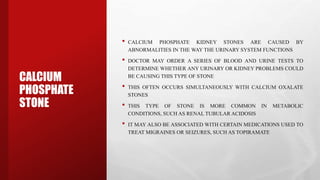 CALCIUM
PHOSPHATE
STONE
• CALCIUM PHOSPHATE KIDNEY STONES ARE CAUSED BY
ABNORMALITIES IN THE WAY THE URINARY SYSTEM FUNCTIONS
• DOCTOR MAY ORDER A SERIES OF BLOOD AND URINE TESTS TO
DETERMINE WHETHER ANY URINARY OR KIDNEY PROBLEMS COULD
BE CAUSING THIS TYPE OF STONE
• THIS OFTEN OCCURS SIMULTANEOUSLY WITH CALCIUM OXALATE
STONES
• THIS TYPE OF STONE IS MORE COMMON IN METABOLIC
CONDITIONS, SUCH AS RENAL TUBULAR ACIDOSIS
• IT MAY ALSO BE ASSOCIATED WITH CERTAIN MEDICATIONS USED TO
TREAT MIGRAINES OR SEIZURES, SUCH AS TOPIRAMATE
 