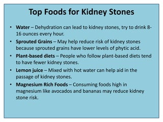 Top Foods for Kidney Stones
• Water – Dehydration can lead to kidney stones, try to drink 8-
16 ounces every hour.
• Sprouted Grains – May help reduce risk of kidney stones
because sprouted grains have lower levels of phytic acid.
• Plant-based diets – People who follow plant-based diets tend
to have fewer kidney stones.
• Lemon juice – Mixed with hot water can help aid in the
passage of kidney stones.
• Magnesium Rich Foods – Consuming foods high in
magnesium like avocados and bananas may reduce kidney
stone risk.
 