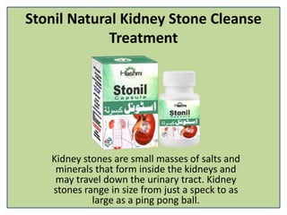 Stonil Natural Kidney Stone Cleanse
Treatment
Kidney stones are small masses of salts and
minerals that form inside the kidneys and
may travel down the urinary tract. Kidney
stones range in size from just a speck to as
large as a ping pong ball.
 
