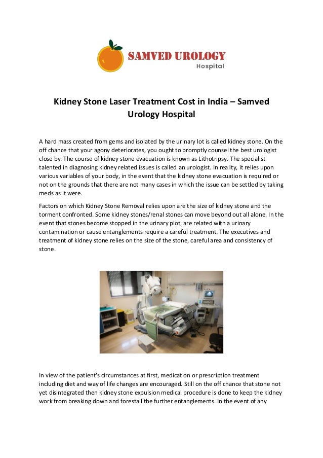 Kidney Stone Laser Treatment Cost in India – Samved
Urology Hospital
A hard mass created from gems and isolated by the urinary lot is called kidney stone. On the
off chance that your agony deteriorates, you ought to promptly counsel the best urologist
close by. The course of kidney stone evacuation is known as Lithotripsy. The specialist
talented in diagnosing kidney related issues is called an urologist. In reality, it relies upon
various variables of your body, in the event that the kidney stone evacuation is required or
not on the grounds that there are not many cases in which the issue can be settled by taking
meds as it were.
Factors on which Kidney Stone Removal relies upon are the size of kidney stone and the
torment confronted. Some kidney stones/renal stones can move beyond out all alone. In the
event that stones become stopped in the urinary plot, are related with a urinary
contamination or cause entanglements require a careful treatment. The executives and
treatment of kidney stone relies on the size of the stone, careful area and consistency of
stone.
In view of the patient's circumstances at first, medication or prescription treatment
including diet and way of life changes are encouraged. Still on the off chance that stone not
yet disintegrated then kidney stone expulsion medical procedure is done to keep the kidney
work from breaking down and forestall the further entanglements. In the event of any
 