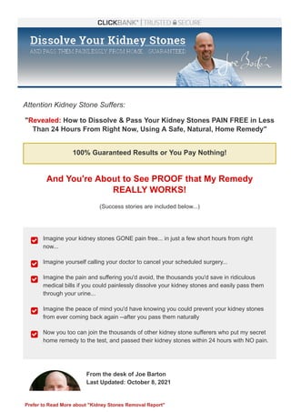 Attention Kidney Stone Suffers:
"Revealed: How to Dissolve & Pass Your Kidney Stones PAIN FREE in Less
Than 24 Hours From Right Now, Using A Safe, Natural, Home Remedy"
100% Guaranteed Results or You Pay Nothing!
And You're About to See PROOF that My Remedy
REALLY WORKS!
(Success stories are included below...)
Imagine your kidney stones GONE pain free... in just a few short hours from right
now...

Imagine yourself calling your doctor to cancel your scheduled surgery...

Imagine the pain and suffering you'd avoid, the thousands you'd save in ridiculous
medical bills if you could painlessly dissolve your kidney stones and easily pass them
through your urine...

Imagine the peace of mind you'd have knowing you could prevent your kidney stones
from ever coming back again ­­after you pass them naturally

Now you too can join the thousands of other kidney stone sufferers who put my secret
home remedy to the test, and passed their kidney stones within 24 hours with NO pain.

From the desk of Joe Barton 
Last Updated: October 8, 2021
Prefer to Read More about "Kidney Stones Removal Report"
 