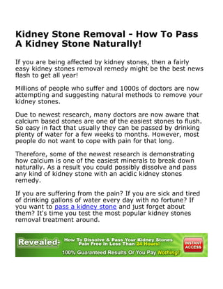 Kidney Stone Removal - How To Pass
A Kidney Stone Naturally!

If you are being affected by kidney stones, then a fairly
easy kidney stones removal remedy might be the best news
flash to get all year!

Millions of people who suffer and 1000s of doctors are now
attempting and suggesting natural methods to remove your
kidney stones.

Due to newest research, many doctors are now aware that
calcium based stones are one of the easiest stones to flush.
So easy in fact that usually they can be passed by drinking
plenty of water for a few weeks to months. However, most
people do not want to cope with pain for that long.

Therefore, some of the newest research is demonstrating
how calcium is one of the easiest minerals to break down
naturally. As a result you could possibly dissolve and pass
any kind of kidney stone with an acidic kidney stones
remedy.

If you are suffering from the pain? If you are sick and tired
of drinking gallons of water every day with no fortune? If
you want to pass a kidney stone and just forget about
them? It's time you test the most popular kidney stones
removal treatment around.




  Calcium and Your Kidneys
 