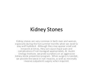 Kidney Stones
Kidney stones are very common in both men and women,
especially during the hot summer months when we need to
stay well hydrated. Although they may appear small and
innocent at times, they can cause major pain and
complications if not managed appropriately. At Austin
Urology Institute, we pride ourselves on an aggressive
kidney stone prevention program. When surgery is needed,
we provide the latest in non-invasive, as well as minimally
invasive outpatient surgery when required.

 