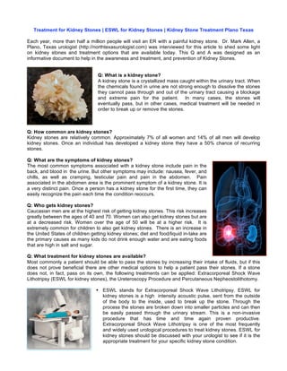 Treatment for Kidney Stones | ESWL for Kidney Stones | Kidney Stone Treatment Plano Texas

Each year, more than half a million people will visit an ER with a painful kidney stone. Dr. Mark Allen, a
Plano, Texas urologist (http://northtexasurologist.com) was interviewed for this article to shed some light
on kidney stones and treatment options that are available today. This Q and A was designed as an
informative document to help in the awareness and treatment, and prevention of Kidney Stones.


                                 Q: What is a kidney stone?
                                 A kidney stone is a crystallized mass caught within the urinary tract. When
                                 the chemicals found in urine are not strong enough to dissolve the stones
                                 they cannot pass through and out of the urinary tract causing a blockage
                                 and extreme pain for the patient. In many cases, the stones will
                                 eventually pass, but in other cases, medical treatment will be needed in
                                 order to break up or remove the stones.



Q: How common are kidney stones?
Kidney stones are relatively common. Approximately 7% of all women and 14% of all men will develop
kidney stones. Once an individual has developed a kidney stone they have a 50% chance of recurring
stones.

Q: What are the symptoms of kidney stones?
The most common symptoms associated with a kidney stone include pain in the
back, and blood in  the urine. But other symptoms may include: nausea, fever, and
chills, as well as cramping, testicular pain and pain in the abdomen. Pain
associated in the abdomen area is the prominent symptom of a kidney stone. It is
a very distinct pain. Once a person has a kidney stone for the first time, they can
easily recognize the pain each time the condition reoccurs.

Q: Who gets kidney stones?
Caucasian men are at the highest risk of getting kidney stones. This risk increases
greatly between the ages of 40 and 70. Women can also get kidney stones but are
at a decreased risk. Women over the age of 50 will be at a higher risk. It is
extremely common for children to also get kidney stones. There is an increase in
the United States of children getting kidney stones; diet and food/liquid in-take are
the primary causes as many kids do not drink enough water and are eating foods
that are high in salt and sugar.

Q: What treatment for kidney stones are available?
Most commonly a patient should be able to pass the stones by increasing their intake of fluids, but if this
does not prove beneficial there are other medical options to help a patient pass their stones. If a stone
does not, in fact, pass on its own, the following treatments can be applied: Extracorporeal Shock Wave
Lithotripsy (ESWL for kidney stones), the Ureteroscopy Procedure and Percutaneous Nepheostolithotomy.

                                • ESWL stands for Extracorporeal Shock Wave Lithotripsy. ESWL for
                                  kidney stones is a high intensity acoustic pulse, sent from the outside
                                  of the body to the inside, used to break up the stone. Through the
                                  process the stones are broken down into smaller particles and can then
                                  be easily passed through the urinary stream. This is a non-invasive
                                  procedure that has time and time again proven productive.
                                  Extracorporeal Shock Wave Lithotripsy is one of the most frequently
                                  and widely used urological procedures to treat kidney stones. ESWL for
                                  kidney stones should be discussed with your urologist to see if it is the
                                  appropriate treatment for your specific kidney stone condition.
 
