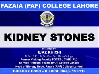 KIDNEY STONES
FAZAIA (PAF) COLLEGE LAHORE
Presented By
EJAZ KHICHI
M.Sc ; B.Ed : M.Sc (Env. Sc.) Micro-Biology
Former Visiting Faculty PGCES , CIMR (PU)
Ex Vice Principal Fazaia (PAF) College Lahore
Head of Biology Deptt. Fazaia (PAF) College Lahore
BIOLOGY HSSC – II LBISE Chap. 15 PTB
 