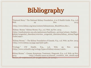Bibliography
"Featured Story." The National Kidney Foundation: A to Z Health Guide. N.p., n.d.
Web.
29
Nov.
2013.
<http://www.kidney.org/atoz/content/kidneystones_ShockWave.cfm>

.

"Kidney Stones." Kidney Stones. N.p., n.d. Web. 29 Nov. 2013.
<http://medicalcenter.osu.edu/patientcare/healthcare_services/urinary_bladder_
kidney/urogenital_disorders/overview_urogenital_disorders/kidney_stones/Pages
/index.aspx>.
"Kidney Stones." - The Kidney Foundation of Canada. N.p., n.d. Web. 29 Nov. 2013.
<http://www.kidney.ca/page.aspx?pid=328>.
"Urology."
UW
Health.
29
Nov.
N.p.,
n.d.
Web.
<http://www.uwhealth.org/urology/types-of-kidney-stones/11206>.

2013.

Kidney Stones." - Causes, Symptoms, Treatment, Diagnosis. N.p., n.d. Web. 29 Nov.
2013.
<http://chealth.canoe.ca/channel_condition_info_details.asp?
disease_id=173&channel_id=2035&relation_id=20729>.

 