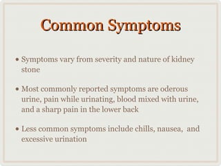 Common Symptoms
• Symptoms vary from severity and nature of kidney
stone

• Most commonly reported symptoms are oderous

urine, pain while urinating, blood mixed with urine,
and a sharp pain in the lower back

• Less common symptoms include chills, nausea,
excessive urination

and

 
