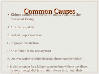 Common many reasons, the
Causes
• Kidney stones can form for
foremost being:

A. An imbalanced diet
B. Lack of proper hydration
C. Improper metabolism
D. An infection in the urinary tract
E. An over-active parathyroid gland (hyperparathyroidism)
It is also common for a kidney stone to form without any direct
cause, although diet & hydration always factor into their

 