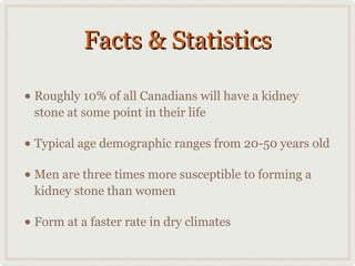 Facts & Statistics
• Roughly 10% of all Canadians will have a kidney
stone at some point in their life

• Typical age demographic ranges from 20-50 years old
• Men are three times more susceptible to forming a
kidney stone than women

• Form at a faster rate in dry climates

 