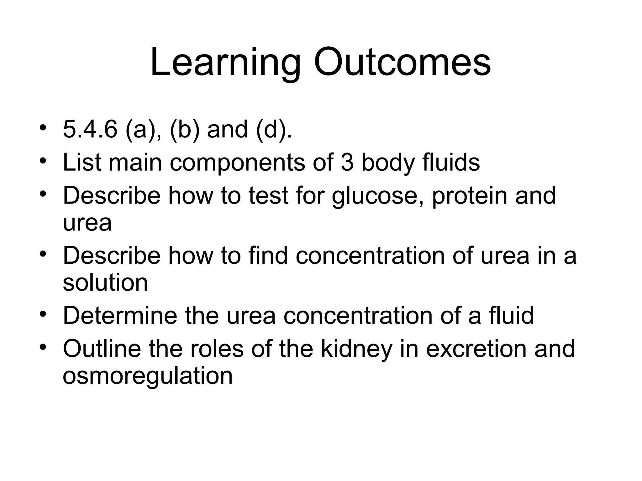 Learning Outcomes
• 5.4.6 (a), (b) and (d).
• List main components of 3 body fluids
• Describe how to test for glucose, protein and
urea
• Describe how to find concentration of urea in a
solution
• Determine the urea concentration of a fluid
• Outline the roles of the kidney in excretion and
osmoregulation
 