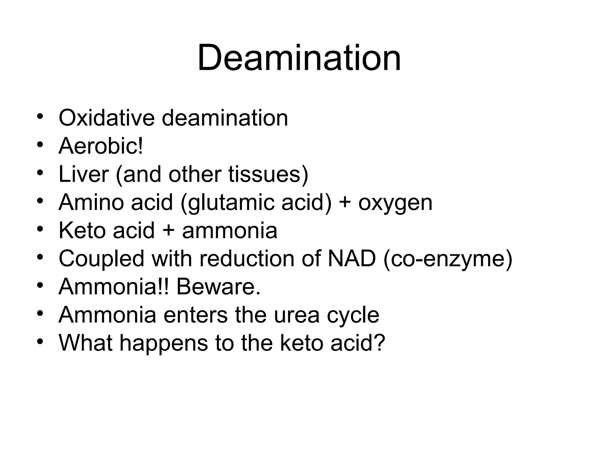 Deamination
• Oxidative deamination
• Aerobic!
• Liver (and other tissues)
• Amino acid (glutamic acid) + oxygen
• Keto acid + ammonia
• Coupled with reduction of NAD (co-enzyme)
• Ammonia!! Beware.
• Ammonia enters the urea cycle
• What happens to the keto acid?
 