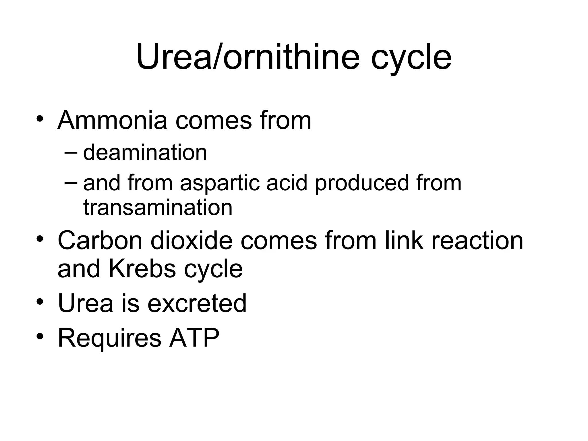 Urea/ornithine cycle
• Ammonia comes from
– deamination
– and from aspartic acid produced from
transamination
• Carbon dioxide comes from link reaction
and Krebs cycle
• Urea is excreted
• Requires ATP
 