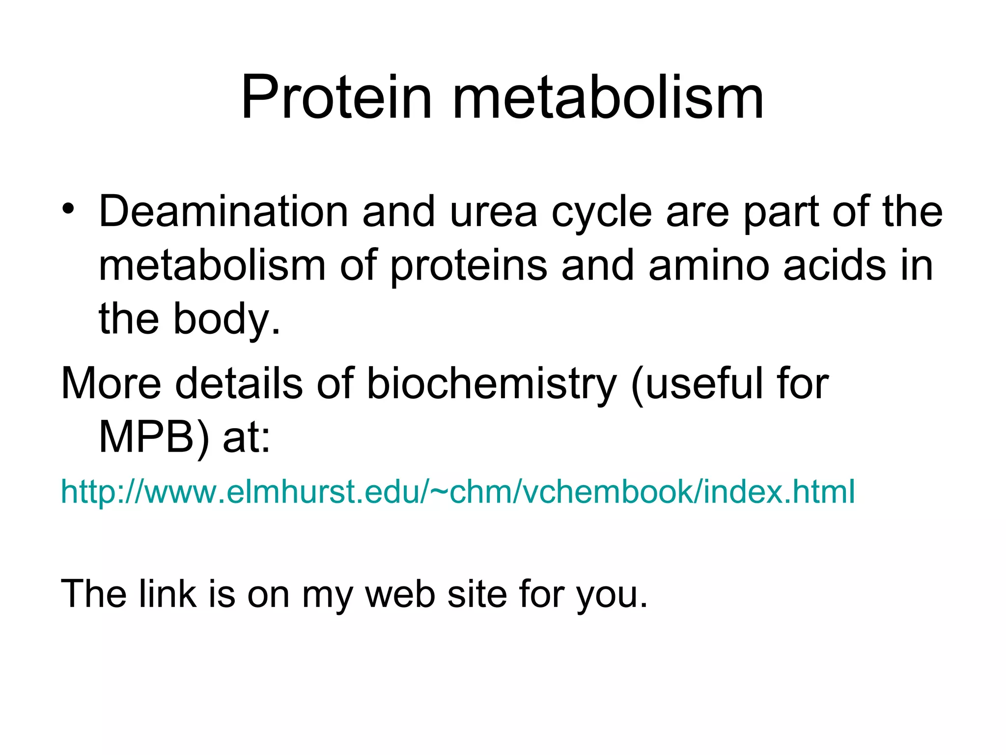 Protein metabolism
• Deamination and urea cycle are part of the
metabolism of proteins and amino acids in
the body.
More details of biochemistry (useful for
MPB) at:
http://www.elmhurst.edu/~chm/vchembook/index.html
The link is on my web site for you.
 