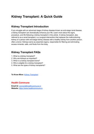 Kidney Transplant: A Quick Guide
Kidney Transplant Introduction
If you struggle with an advanced stage of kidney disease known as end-stage renal disease,
a kidney transplant can dramatically enhance your life. Learn more about the signs,
procedure, and life following a kidney transplant in this article. A kidney transplant, also
referred to as a renal transplant, is a surgical intervention that replaces the malfunctioning
kidney of a person with end-stage kidney disease with a healthy kidney from another person,
often a donor. Kidneys serve as essential organs, responsible for filtering and eliminating
excess minerals, salts, and fluids from the body.
Kidney Transplant FAQs
1. What is a kidney transplant?
2. Why are kidneys so important?
3. When is a kidney transplant done?
4. Who is eligible for a kidney transplant?
5. What are the types of kidney transplants?
To Know More: Kidney Transplant
Health Commune
Email Id: connect@healthcommune.in
Website: https://www.healthcommune.in
 