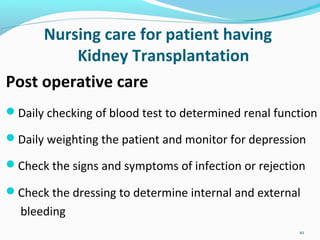 Nursing care for patient having
Kidney Transplantation
Post operative care
Daily checking of blood test to determined renal function
Daily weighting the patient and monitor for depression
Check the signs and symptoms of infection or rejection
Check the dressing to determine internal and external
bleeding
10
 
