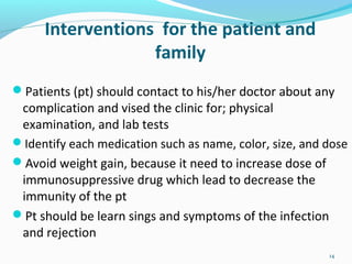 Interventions for the patient and
family
Patients (pt) should contact to his/her doctor about any
complication and vised the clinic for; physical
examination, and lab tests
Identify each medication such as name, color, size, and dose
Avoid weight gain, because it need to increase dose of
immunosuppressive drug which lead to decrease the
immunity of the pt
Pt should be learn sings and symptoms of the infection
and rejection
14
 