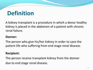 Definition
A kidney transplant is a procedure in which a donor healthy
kidney is placed in the abdomen of a patient with chronic
renal failure.
Donner:
The person who give his/her kidney in order to save the
patient life who suffering from end stage renal disease.
Recipient:
The person receive transplant kidney from the donner
due to end stage renal disease.
3
 