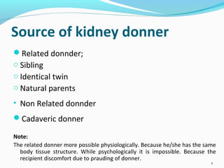 Source of kidney donner
Related donnder;
o Sibling
o Identical twin
o Natural parents
• Non Related donnder
Cadaveric donner
Note:
The related donner more possible physiologically. Because he/she has the same
body tissue structure. While psychologically it is impossible. Because the
recipient discomfort due to prauding of donner.
4
 