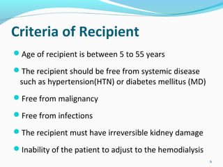 Criteria of Recipient
Age of recipient is between 5 to 55 years
The recipient should be free from systemic disease
such as hypertension(HTN) or diabetes mellitus (MD)
Free from malignancy
Free from infections
The recipient must have irreversible kidney damage
Inability of the patient to adjust to the hemodialysis
6
 