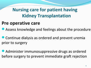 Nursing care for patient having
Kidney Transplantation
Pre operative care
Assess knowledge and feelings about the procedure
Continue dialysis as ordered and prevent uremia
prior to surgery
Administer immunosuppressive drugs as ordered
before surgery to prevent immediate graft rejection
8
 