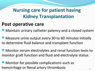 Nursing care for patient having
Kidney Transplantation
Post operative care
Maintain urinary catheter patency and a closed system
Measure urine output every 30 to 60 minutes initially
to determine fluid balance and transplant function
Monitor serum electrolytes and renal function tests to
monitor graft function and fluid and electrolyte status
Monitor for possible complications such as
hemorrhage or Renal artery thrombosis 9
 