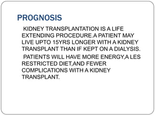 PROGNOSIS
 KIDNEY TRANSPLANTATION IS A LIFE
EXTENDING PROCEDURE.A PATIENT MAY
LIVE UPTO 15YRS LONGER WITH A KIDNEY
TRANSPLANT THAN IF KEPT ON A DIALYSIS.
 PATIENTS WILL HAVE MORE ENERGY,A LES
RESTRICTED DIET,AND FEWER
COMPLICATIONS WITH A KIDNEY
TRANSPLANT.
 