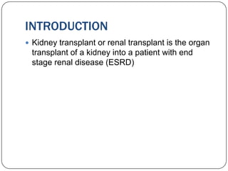 INTRODUCTION
 Kidney transplant or renal transplant is the organ
 transplant of a kidney into a patient with end
 stage renal disease (ESRD)
 