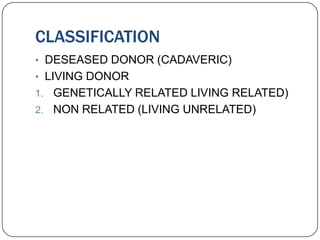 CLASSIFICATION
• DESEASED DONOR (CADAVERIC)
• LIVING DONOR
1. GENETICALLY RELATED LIVING RELATED)
2. NON RELATED (LIVING UNRELATED)
 