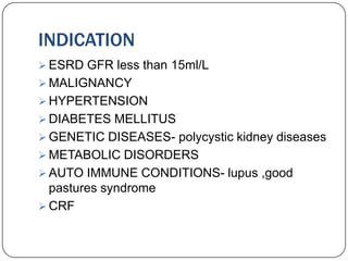 INDICATION
 ESRD GFR less than 15ml/L
 MALIGNANCY
 HYPERTENSION
 DIABETES MELLITUS
 GENETIC DISEASES- polycystic kidney diseases
 METABOLIC DISORDERS
 AUTO IMMUNE CONDITIONS- lupus ,good
  pastures syndrome
 CRF
 