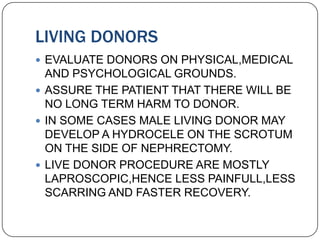 LIVING DONORS
 EVALUATE DONORS ON PHYSICAL,MEDICAL
  AND PSYCHOLOGICAL GROUNDS.
 ASSURE THE PATIENT THAT THERE WILL BE
  NO LONG TERM HARM TO DONOR.
 IN SOME CASES MALE LIVING DONOR MAY
  DEVELOP A HYDROCELE ON THE SCROTUM
  ON THE SIDE OF NEPHRECTOMY.
 LIVE DONOR PROCEDURE ARE MOSTLY
  LAPROSCOPIC,HENCE LESS PAINFULL,LESS
  SCARRING AND FASTER RECOVERY.
 