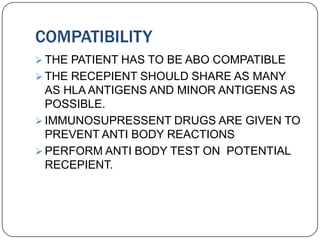 COMPATIBILITY
 THE PATIENT HAS TO BE ABO COMPATIBLE
 THE RECEPIENT SHOULD SHARE AS MANY
  AS HLA ANTIGENS AND MINOR ANTIGENS AS
  POSSIBLE.
 IMMUNOSUPRESSENT DRUGS ARE GIVEN TO
  PREVENT ANTI BODY REACTIONS
 PERFORM ANTI BODY TEST ON POTENTIAL
  RECEPIENT.
 