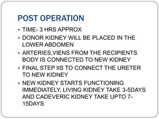 POST OPERATION
 TIME- 3 HRS APPROX
 DONOR KIDNEY WILL BE PLACED IN THE
  LOWER ABDOMEN
 ARTERIES,VIENS FROM THE RECIPIENTS
  BODY IS CONNECTED TO NEW KIDNEY
 FINAL STEP IIS TO CONNECT THE URETER
  TO NEW KIDNEY
 NEW KIDNEY STARTS FUNCTIONING
  IMMEDIATELY, LIVING KIDNEY TAKE 3-5DAYS
  AND CADEVERIC KIDNEY TAKE UPTO 7-
  15DAYS
 