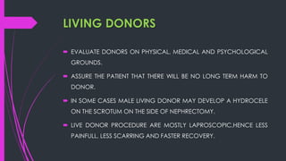 LIVING DONORS
 EVALUATE DONORS ON PHYSICAL, MEDICAL AND PSYCHOLOGICAL
GROUNDS.
 ASSURE THE PATIENT THAT THERE WILL BE NO LONG TERM HARM TO
DONOR.
 IN SOME CASES MALE LIVING DONOR MAY DEVELOP A HYDROCELE
ON THE SCROTUM ON THE SIDE OF NEPHRECTOMY.
 LIVE DONOR PROCEDURE ARE MOSTLY LAPROSCOPIC,HENCE LESS
PAINFULL, LESS SCARRING AND FASTER RECOVERY.
 