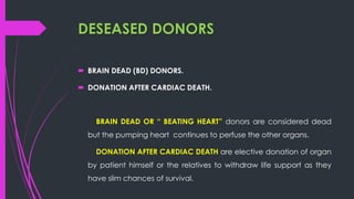 DESEASED DONORS
 BRAIN DEAD (BD) DONORS.
 DONATION AFTER CARDIAC DEATH.
BRAIN DEAD OR “ BEATING HEART” donors are considered dead
but the pumping heart continues to perfuse the other organs.
DONATION AFTER CARDIAC DEATH are elective donation of organ
by patient himself or the relatives to withdraw life support as they
have slim chances of survival.
 
