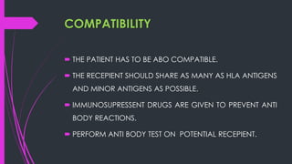 COMPATIBILITY
 THE PATIENT HAS TO BE ABO COMPATIBLE.
 THE RECEPIENT SHOULD SHARE AS MANY AS HLA ANTIGENS
AND MINOR ANTIGENS AS POSSIBLE.
 IMMUNOSUPRESSENT DRUGS ARE GIVEN TO PREVENT ANTI
BODY REACTIONS.
 PERFORM ANTI BODY TEST ON POTENTIAL RECEPIENT.
 