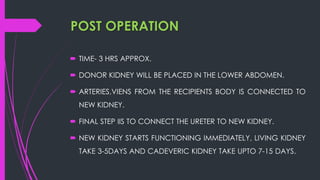 POST OPERATION
 TIME- 3 HRS APPROX.
 DONOR KIDNEY WILL BE PLACED IN THE LOWER ABDOMEN.
 ARTERIES,VIENS FROM THE RECIPIENTS BODY IS CONNECTED TO
NEW KIDNEY.
 FINAL STEP IIS TO CONNECT THE URETER TO NEW KIDNEY.
 NEW KIDNEY STARTS FUNCTIONING IMMEDIATELY, LIVING KIDNEY
TAKE 3-5DAYS AND CADEVERIC KIDNEY TAKE UPTO 7-15 DAYS.
 