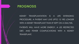 PROGNOSIS
KIDNEY TRANSPLANTATION IS A LIFE EXTENDING
PROCEDURE. A PATIENT MAY LIVE UPTO 15 YRS LONGER
WITH A KIDNEY TRANSPLANT THAN IF KEPT ON A DIALYSIS.
PATIENTS WILL HAVE MORE ENERGY, A LES RESTRICTED
DIET, AND FEWER COMPLICATIONS WITH A KIDNEY
TRANSPLANT.
 