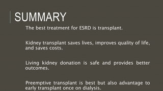 SUMMARY
The best treatment for ESRD is transplant.
Kidney transplant saves lives, improves quality of life,
and saves costs.
Living kidney donation is safe and provides better
outcomes.
Preemptive transplant is best but also advantage to
early transplant once on dialysis.
 