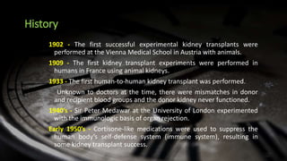 History
1902 - The first successful experimental kidney transplants were
performed at the Vienna Medical School in Austria with animals.
1909 - The first kidney transplant experiments were performed in
humans in France using animal kidneys.
1933 - The first human-to-human kidney transplant was performed.
Unknown to doctors at the time, there were mismatches in donor
and recipient blood groups and the donor kidney never functioned.
1940’s - Sir Peter Medawar at the University of London experimented
with the immunologic basis of organ rejection.
Early 1950’s - Cortisone-like medications were used to suppress the
human body’s self-defense system (immune system), resulting in
some kidney transplant success.
 