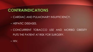 CONTRAINDICATIONS
• CARDIAC AND PULMONARY INSUFFICIENCY.
• HEPATIC DISEASES.
• CONCURRENT TOBACCO USE AND MORBID OBESITY
PUTS THE PATIENT AT RISK FOR SURGERY.
• HIV.
 