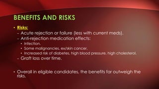 BENEFITS AND RISKS
• Risks:
– Acute rejection or failure (less with current meds).
– Anti-rejection medication effects:
• Infection.
• Some malignancies, ex/skin cancer.
• Increased risk of diabetes, high blood pressure, high cholesterol.
– Graft loss over time.
• Overall in eligible candidates, the benefits far outweigh the
risks.
 